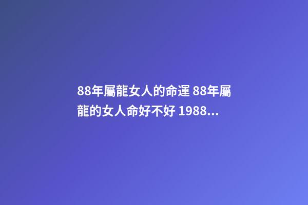 88年屬龍女人的命運 88年屬龍的女人命好不好 1988年屬龍女人的命運，88年屬龍女孩命運怎么樣